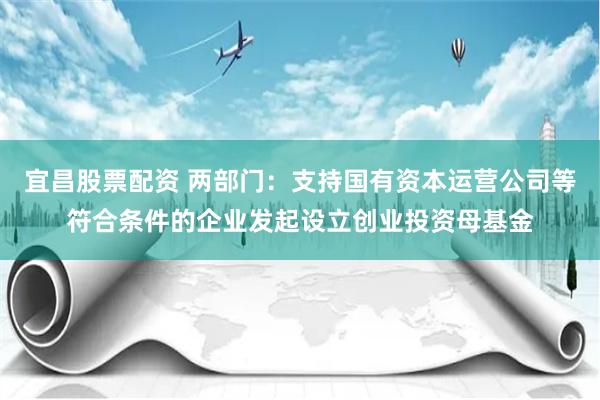 宜昌股票配资 两部门：支持国有资本运营公司等符合条件的企业发起设立创业投资母基金