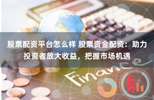股票配资平台怎么样 股票资金配资：助力投资者放大收益，把握市场机遇