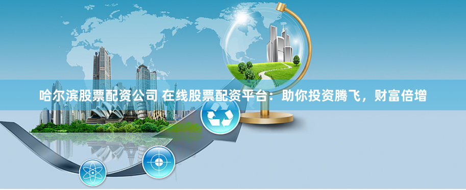 哈尔滨股票配资公司 在线股票配资平台：助你投资腾飞，财富倍增