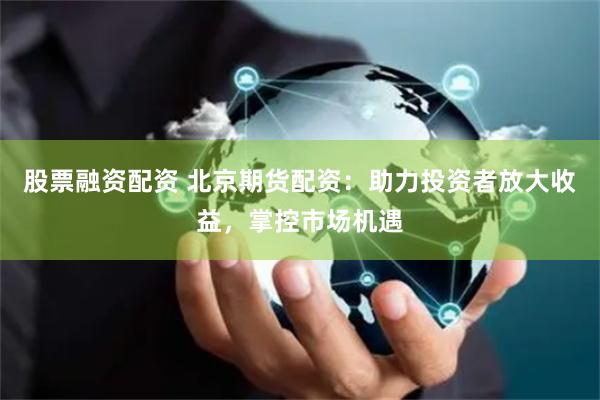 股票融资配资 北京期货配资：助力投资者放大收益，掌控市场机遇
