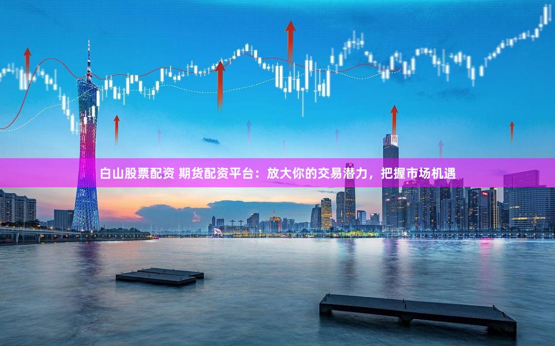 白山股票配资 期货配资平台：放大你的交易潜力，把握市场机遇