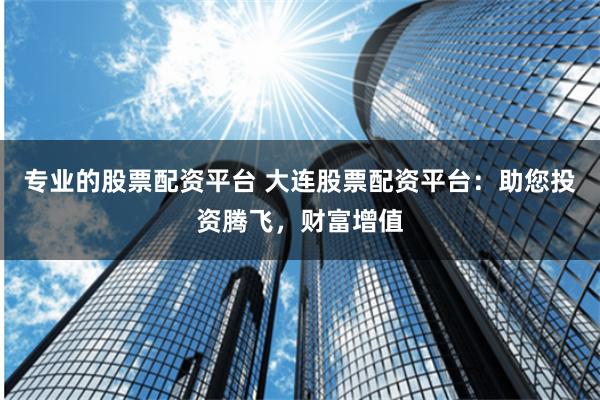 专业的股票配资平台 大连股票配资平台：助您投资腾飞，财富增值