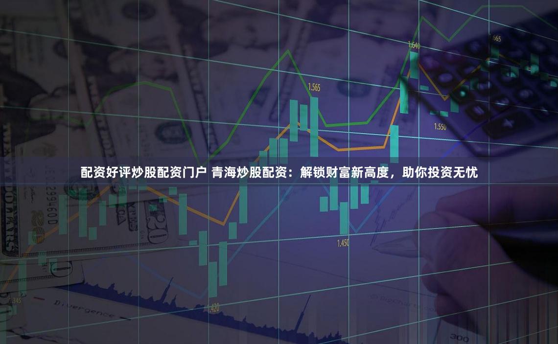 配资好评炒股配资门户 青海炒股配资：解锁财富新高度，助你投资无忧