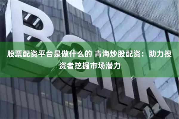 股票配资平台是做什么的 青海炒股配资：助力投资者挖掘市场潜力