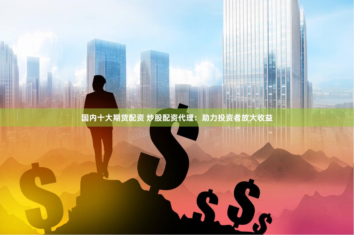 国内十大期货配资 炒股配资代理：助力投资者放大收益