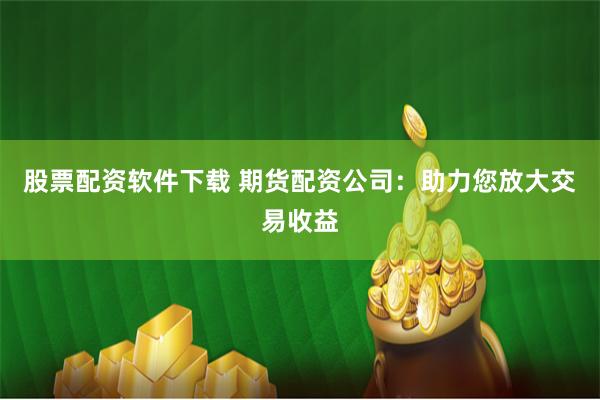 股票配资软件下载 期货配资公司：助力您放大交易收益