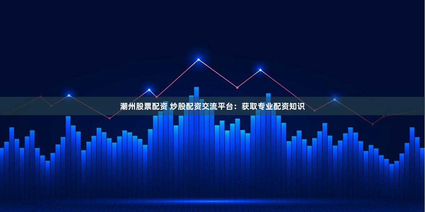 潮州股票配资 炒股配资交流平台：获取专业配资知识