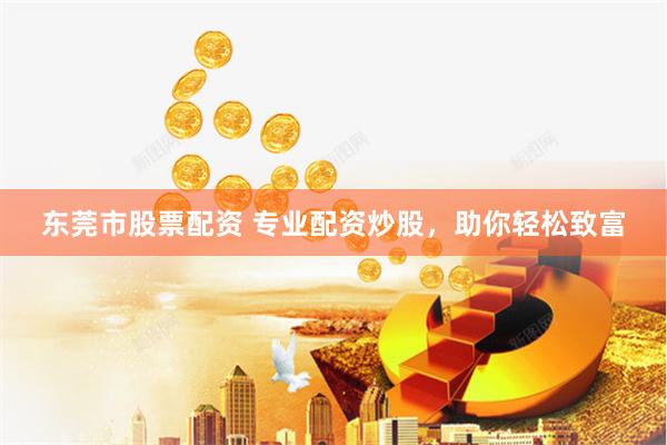 东莞市股票配资 专业配资炒股，助你轻松致富