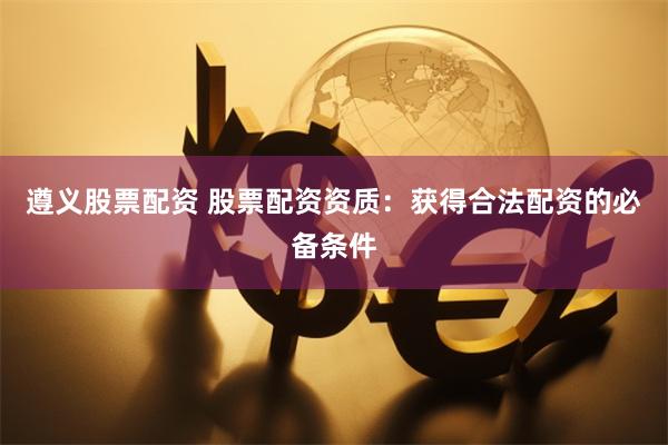 遵义股票配资 股票配资资质：获得合法配资的必备条件