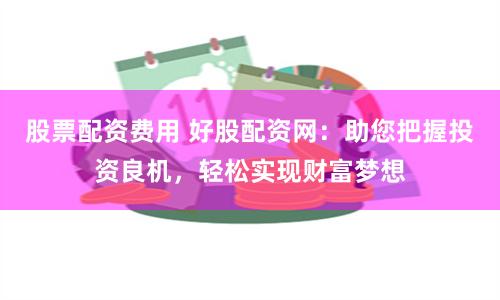 股票配资费用 好股配资网：助您把握投资良机，轻松实现财富梦想