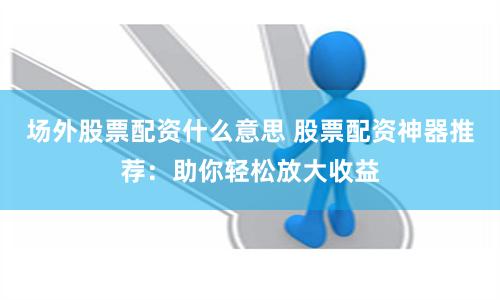 场外股票配资什么意思 股票配资神器推荐：助你轻松放大收益