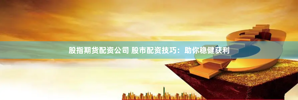 股指期货配资公司 股市配资技巧：助你稳健获利